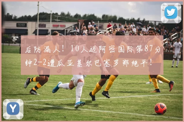 后防漏人！10人迈阿密国际第87分钟2-2遭瓜亚基尔巴塞罗那绝平！