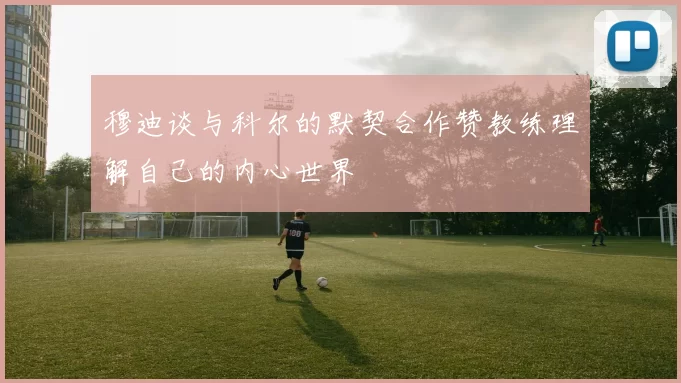 穆迪谈与科尔的默契合作赞教练理解自己的内心世界