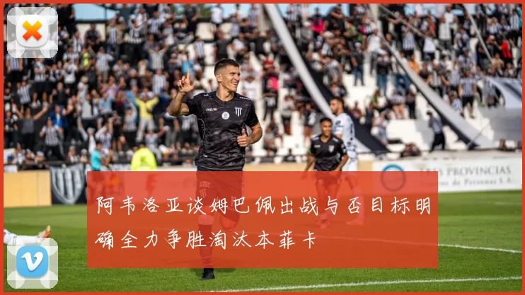 阿韦洛亚谈姆巴佩出战与否目标明确全力争胜淘汰本菲卡
