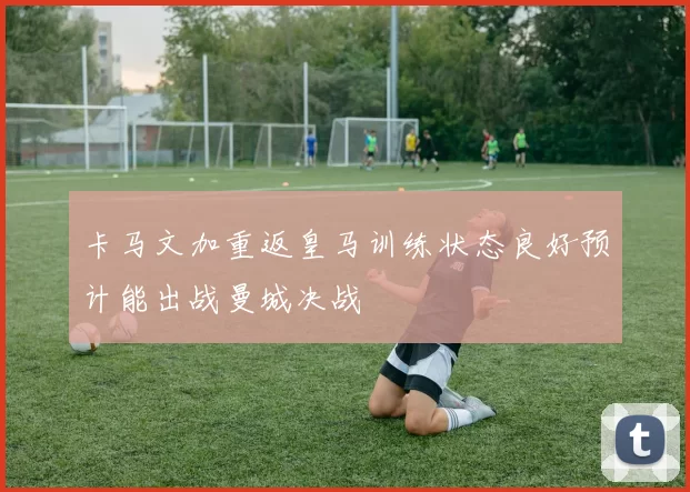 卡马文加重返皇马训练状态良好预计能出战曼城决战