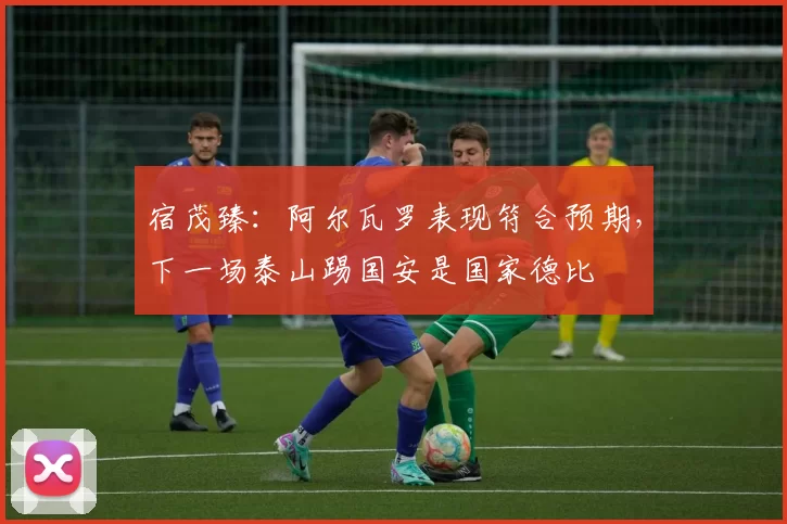 宿茂臻：阿尔瓦罗表现符合预期，下一场泰山踢国安是国家德比