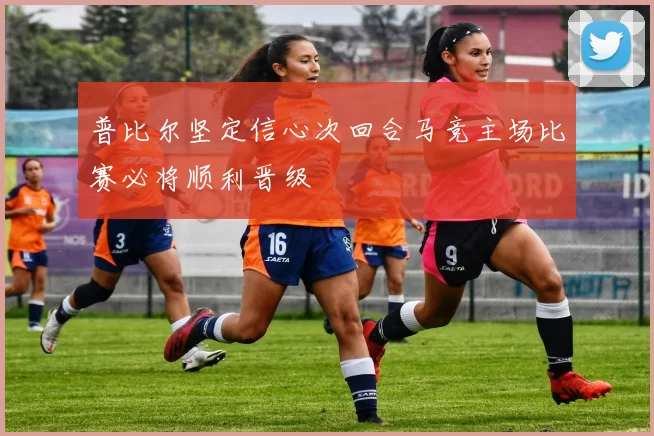 普比尔坚定信心次回合马竞主场比赛必将顺利晋级