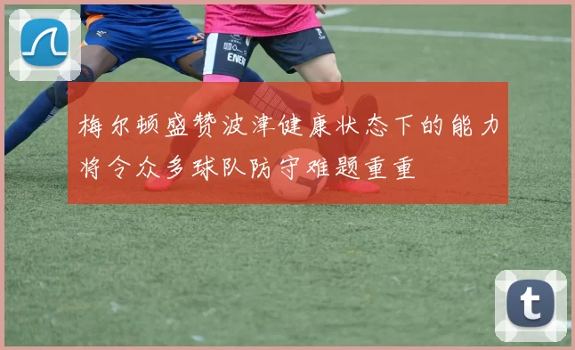 梅尔顿盛赞波津健康状态下的能力将令众多球队防守难题重重