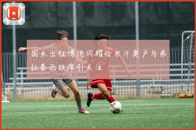 国米出征博德闪耀恰尔汗奥卢与弗拉泰西缺席引关注