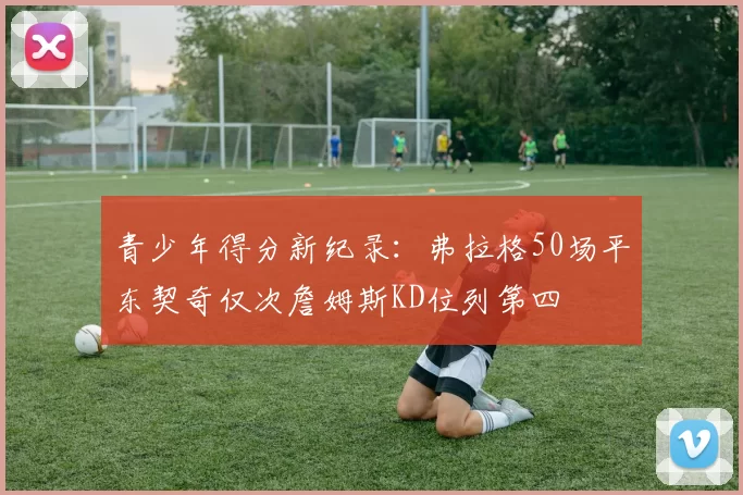 青少年得分新纪录：弗拉格50场平东契奇仅次詹姆斯KD位列第四