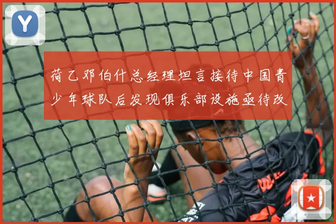 荷乙邓伯什总经理坦言接待中国青少年球队后发现俱乐部设施亟待改善