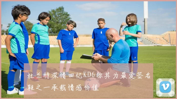 杜兰特深情回忆KD6称其为最爱签名鞋之一承载情感价值