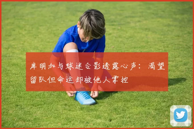 库明加与球迷合影透露心声：渴望留队但命运却被他人掌控