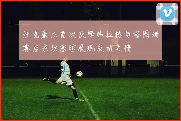 杜克豪杰首次交锋弗拉格与塔图姆赛后亲切寒暄展现友谊之情