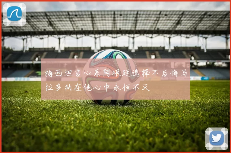 梅西坦言心系阿根廷选择不后悔马拉多纳在他心中永恒不灭