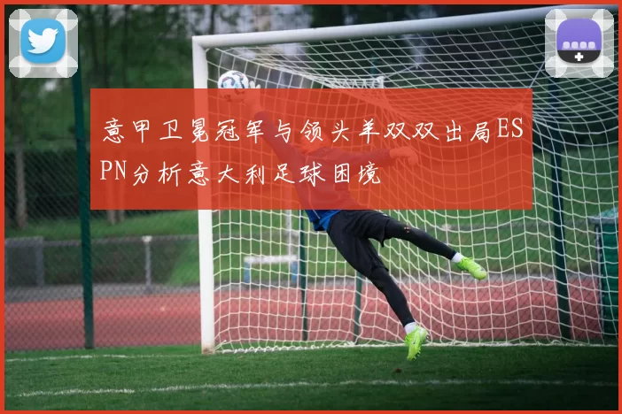 意甲卫冕冠军与领头羊双双出局ESPN分析意大利足球困境