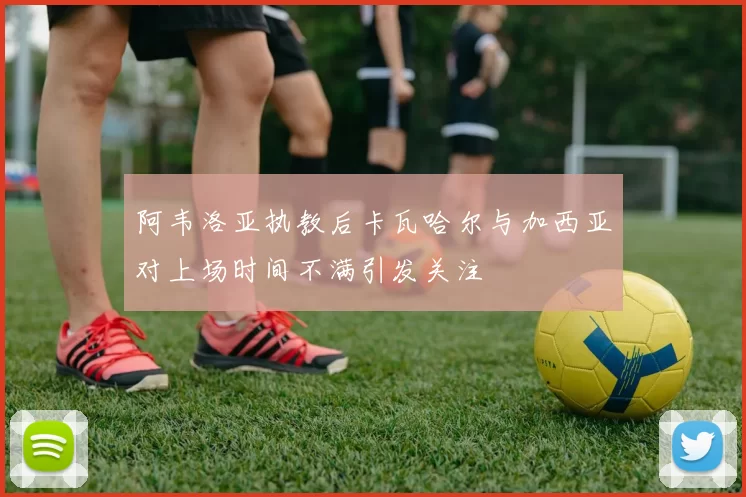 阿韦洛亚执教后卡瓦哈尔与加西亚对上场时间不满引发关注