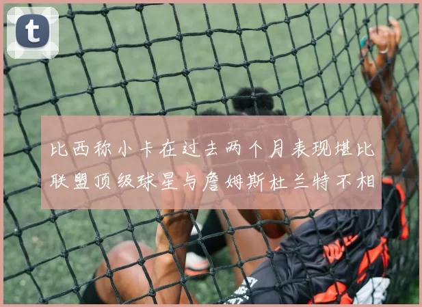 比西称小卡在过去两个月表现堪比联盟顶级球星与詹姆斯杜兰特不相上下