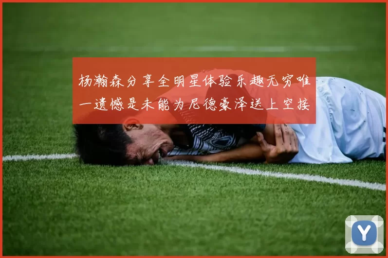 杨瀚森分享全明星体验乐趣无穷唯一遗憾是未能为尼德豪泽送上空接助攻