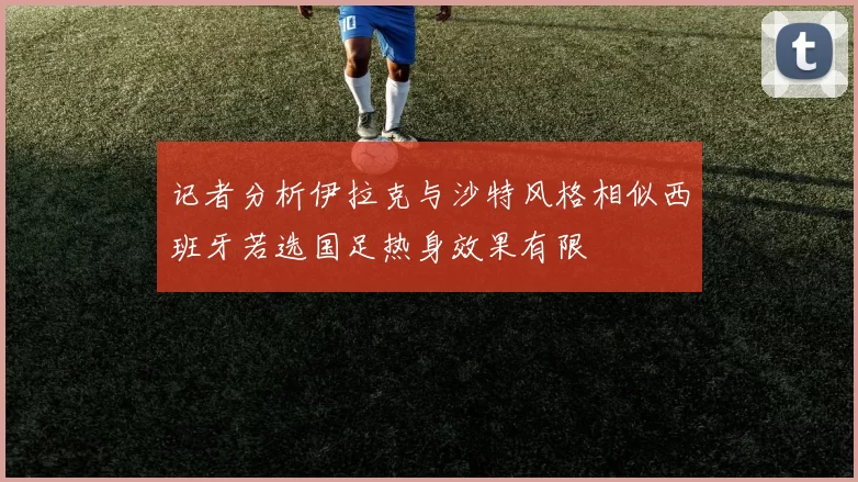记者分析伊拉克与沙特风格相似西班牙若选国足热身效果有限