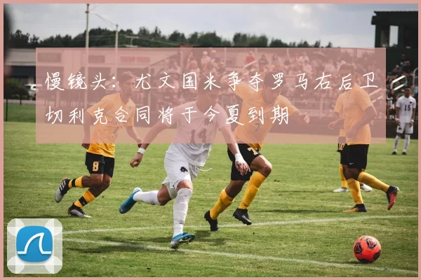 慢镜头：尤文国米争夺罗马右后卫切利克合同将于今夏到期