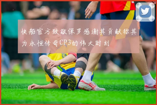 快船官方致敬保罗感谢其贡献称其为永恒传奇CP3的伟大时刻
