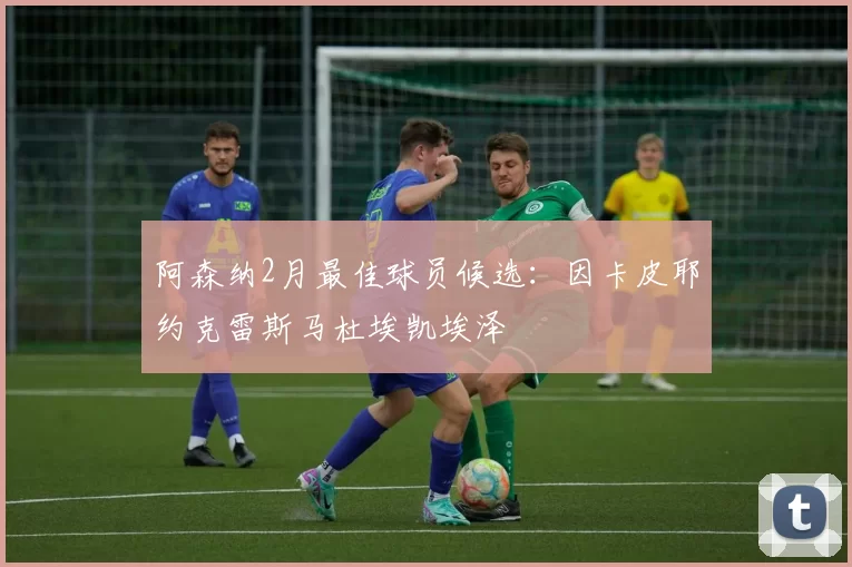 阿森纳2月最佳球员候选：因卡皮耶约克雷斯马杜埃凯埃泽