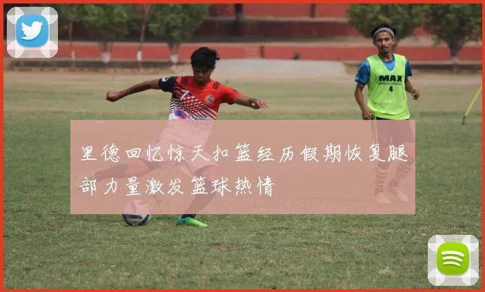 里德回忆惊天扣篮经历假期恢复腿部力量激发篮球热情