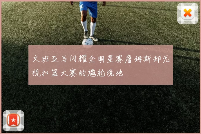 文班亚马闪耀全明星赛詹姆斯却无视扣篮大赛的尴尬境地