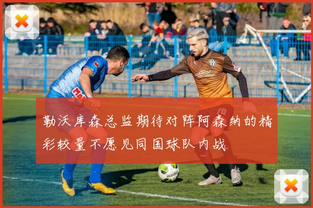 勒沃库森总监期待对阵阿森纳的精彩较量不愿见同国球队内战
