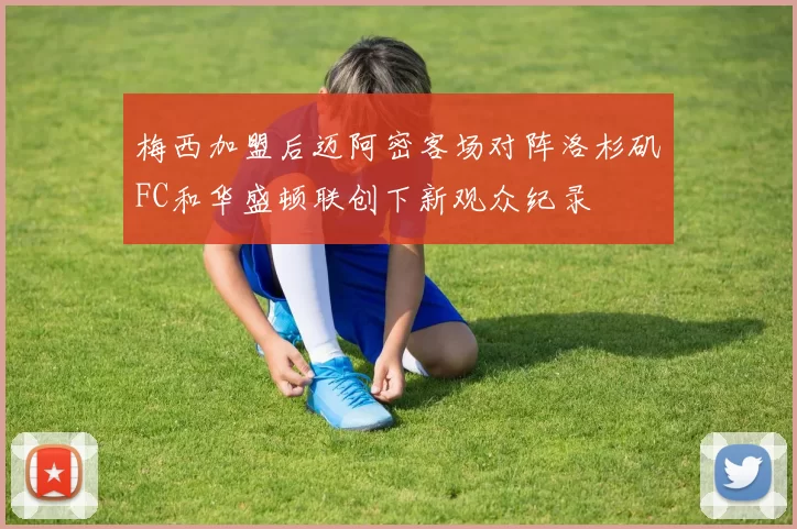 梅西加盟后迈阿密客场对阵洛杉矶FC和华盛顿联创下新观众纪录