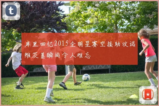 库里回忆2015全明星赛空接助攻诺维茨基瞬间令人难忘