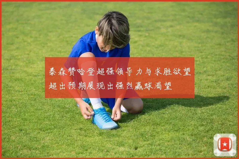 泰森赞哈登超强领导力与求胜欲望超出预期展现出强烈赢球渴望