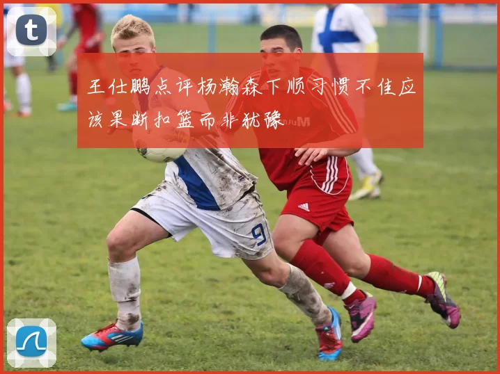 王仕鹏点评杨瀚森下顺习惯不佳应该果断扣篮而非犹豫
