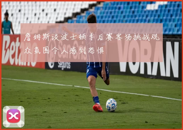 詹姆斯谈波士顿季后赛客场挑战观众氛围令人感到恐惧