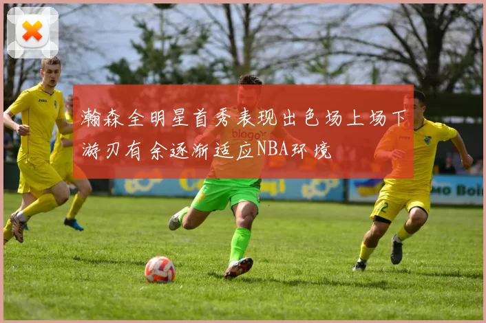 瀚森全明星首秀表现出色场上场下游刃有余逐渐适应NBA环境